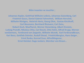 Bilim insanları ve mucitler ;
Johannes Kepler, Gottfried Wilhelm Leibniz, Johannes Gutenberg, Carl
Friedrich Gauss, Daniel Gabriel Fahrenheit, William Herschel,
Wilhelm Röntgen, Heinrich Hertz, Georg Ohm, Gustav Kirchhoff,
Carl Neumann, Bernhard Riemann, Carl Zeiss,
Robert Koch, MaxPlanck, Werner Heisenberg, Albert Einstein,
Ludwig Prandtl, Nikolaus Otto, Carl Bosch, Otto Hahn, Alfred Krupp, Werner
vonSiemens, Ferdinand von Zeppelin, Wilhelm Wundt, Karl FerdinandBraun,
Karl Benz, Gottlieb Daimler, Rudolf Diesel, FriedrichBergius, Hans Geiger ,
Ernst Ruska, Konrad Zuse, AlfredWegener,
Ernst Heinkel, Hugo Junkers, Wernher von Braun…
 