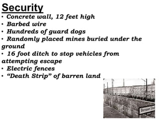 Security
• Concrete wall, 12 feet high
• Barbed wire
• Hundreds of guard dogs
• Randomly placed mines buried under the
ground
• 16 foot ditch to stop vehicles from
attempting escape
• Electric fences
• “Death Strip” of barren land
 