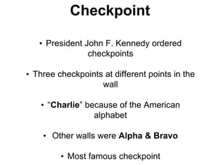 Checkpoint
• President John F. Kennedy ordered
checkpoints
• Three checkpoints at different points in the
wall
• “Charlie” because of the American
alphabet
• Other walls were Alpha & Bravo
• Most famous checkpoint
 