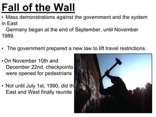Fall of the Wall
• Mass demonstrations against the government and the system
in East
Germany began at the end of September, until November
1989.
• The government prepared a new law to lift travel restrictions.
•On November 10th and
December 22nd, checkpoints
were opened for pedestrians
• Not until July 1st, 1990, did the
East and West finally reunite
 