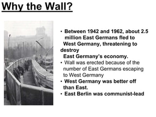 Why the Wall?
• Between 1942 and 1962, about 2.5
million East Germans fled to
West Germany, threatening to
destroy
East Germany’s economy.
• Wall was erected because of the
number of East Germans escaping
to West Germany
• West Germany was better off
than East.
• East Berlin was communist-lead
 