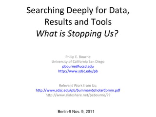 Searching Deeply for Data, Results and Tools What is Stopping Us?   Philip E. Bourne University of California San Diego [email_address] http://www.sdsc.edu/ pb Relevant Work from Us: http ://www.sdsc.edu/pb/SummaryScholarComm. pdf http://www.slideshare.net/pebourne/?? Berlin-9 Nov. 9, 2011 