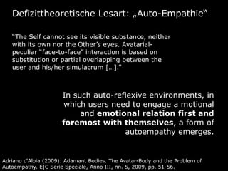 Defizittheoretische Lesart: „Auto-Empathie“

   “The Self cannot see its visible substance, neither
   with its own nor the Other’s eyes. Avatarial-
   peculiar “face-to-face” interaction is based on
   substitution or partial overlapping between the
   user and his/her simulacrum […].”



                      In such auto-reflexive environments, in
                      which users need to engage a motional
                           and emotional relation first and
                      foremost with themselves, a form of
                                      autoempathy emerges.


Adriano d‘Aloia (2009): Adamant Bodies. The Avatar-Body and the Problem of
Autoempathy. E|C Serie Speciale, Anno III, nn. 5, 2009, pp. 51-56.
 
