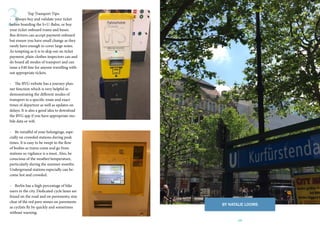 19
3 Top Transport Tips:
- Always buy and validate your ticket
before boarding the S+U-Bahn, or buy
your ticket onboard trams and buses.
Bus drivers can accept payment onboard
but ensure you have small change as they
rarely have enough to cover large notes.
As tempting as it is to skip out on ticket
payment, plain-clothes inspectors can and
do board all modes of transport and can
issue a €40 fine for anyone travelling with-
out appropriate tickets.
- The BVG website has a journey plan-
ner function which is very helpful in
demonstrating the different modes of
transport to a specific route and exact
times of departure as well as updates on
delays. It is also a good idea to download
the BVG app if you have appropriate mo-
bile data or wifi.
- Be mindful of your belongings, espe-
cially on crowded stations during peak
times. It is easy to be swept in the flow
of bodies as trains come and go from
stations so vigilance is a must. Also, be
conscious of the weather/temperature,
particularly during the summer months.
Underground stations especially can be-
come hot and crowded.
- Berlin has a high percentage of bike
users in the city. Dedicated cycle lanes are
found on the road and on pavements; stay
clear of the red pave stones on pavements
as cyclists fly by quickly and sometimes
without warning.
BY NATALIE LOOMS
 