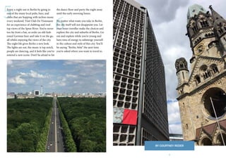 7
6
5Enjoy a night out in Berlin by going to
one of the many local pubs, bars, and
clubs that are hopping with techno music
every weekend. Visit Club De Visionaere
for an experience of clubbing and roof-
top views of the Spree River. You’re never
too far from a bar, so order an old-fash-
ioned German beer and take it on the go,
all whilst enjoying the views of the city.
The night life gives Berlin a new look.
The lights are out, the music is top notch,
people are dancing, and it feels like you’ve
entered a new scene. Don’t be afraid to hit
the dance floor and party the night away
until the early morning hours.
No matter what route you take in Berlin,
the city itself will not disappoint you. Let
your inner traveller make the choices and
explore the city and suburbs of Berlin. Go
out and explore while you’re young and
have tons of energy to submerge yourself
in the culture and style of this city. You’ll
be saying “Berlin, bitte” the next time
you’re asked where you want to travel to.
BY COURTNEY REDER
 