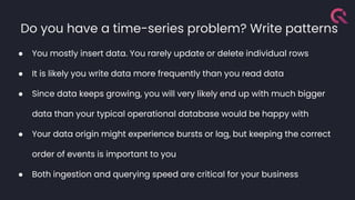 Do you have a time-series problem? Write patterns
● You mostly insert data. You rarely update or delete individual rows
● It is likely you write data more frequently than you read data
● Since data keeps growing, you will very likely end up with much bigger
data than your typical operational database would be happy with
● Your data origin might experience bursts or lag, but keeping the correct
order of events is important to you
● Both ingestion and querying speed are critical for your business
 