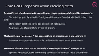 Data will most often be queried in a continuous range, and recent data will be preferred =>
Store data physically sorted by “designated timestamp” on disk (deal with out of order
data)
Store data in partitions, so we can skip a lot of data quickly
Aggressive use of prefetching by the file system
Most queries are not a select *, but aggregations on timestamp + a few columns =>
Columnar storage model. Open only the files for the column the query needs
Most rows will have some sort of non-unique ID (string or numeric) to scope on =>
Special Symbol type, looks like a String, behaves like a Number. Faster and smaller
Some assumptions when reading data
 