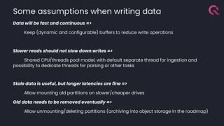 Data will be fast and continuous =>
Keep (dynamic and configurable) buffers to reduce write operations
Slower reads should not slow down writes =>
Shared CPU/threads pool model, with default separate thread for ingestion and
possibility to dedicate threads for parsing or other tasks
Stale data is useful, but longer latencies are fine =>
Allow mounting old partitions on slower/cheaper drives
Old data needs to be removed eventually =>
Allow unmounting/deleting partitions (archiving into object storage in the roadmap)
Some assumptions when writing data
 