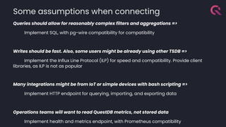 Queries should allow for reasonably complex filters and aggregations =>
Implement SQL, with pg-wire compatibility for compatibility
Writes should be fast. Also, some users might be already using other TSDB =>
Implement the Influx Line Protocol (ILP) for speed and compatibility. Provide client
libraries, as ILP is not as popular
Many integrations might be from IoT or simple devices with bash scripting =>
Implement HTTP endpoint for querying, importing, and exporting data
Operations teams will want to read QuestDB metrics, not stored data
Implement health and metrics endpoint, with Prometheus compatibility
Some assumptions when connecting
 