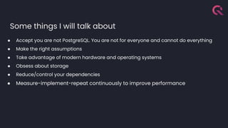 Some things I will talk about
● Accept you are not PostgreSQL. You are not for everyone and cannot do everything
● Make the right assumptions
● Take advantage of modern hardware and operating systems
● Obsess about storage
● Reduce/control your dependencies
● Measure-implement-repeat continuously to improve performance
 