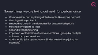 Some things we are trying out next for performance
● Compression, and exploring data formats like arrow/ parquet
● Own ingestion protocol
● Embedding Julia in the database for custom code/UDFs
● Moving some parts to Rust
● Second level partitioning
● Improved vectorization of some operations (group by multiple
columns or by expressions
● Add specific joins optimizations (index nested loop joins, for
example)
 