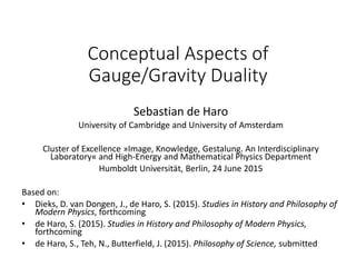 Conceptual Aspects of
Gauge/Gravity Duality
Sebastian de Haro
University of Cambridge and University of Amsterdam
Cluster of Excellence »Image, Knowledge, Gestalung. An Interdisciplinary
Laboratory« and High-Energy and Mathematical Physics Department
Humboldt Universität, Berlin, 24 June 2015
Based on:
• Dieks, D. van Dongen, J., de Haro, S. (2015). Studies in History and Philosophy of
Modern Physics, forthcoming
• de Haro, S. (2015). Studies in History and Philosophy of Modern Physics,
forthcoming
• de Haro, S., Teh, N., Butterfield, J. (2015). Philosophy of Science, submitted
 