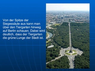 Von der Spitze der Siegessäule aus kann man über den Tiergarten hinweg auf Berlin schauen. Dabei wird deutlich, dass der Tiergarten die grüne Lunge der Stadt ist. 