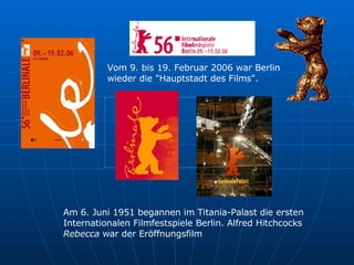 Am 6. Juni 1951 begannen im Titania-Palast die ersten  Internationalen Filmfestspiele Berlin. Alfred Hitchcocks  Rebecca  war der Eröffnungsfilm  Vom 9. bis 19. Februar 2006 war Berlin  wieder die "Hauptstadt des Films".  