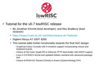 ●
Tutorial for the v0.7 lowRISC release
●
By Jonathan Kimmitt (lead developer), and Alex Bradbury (lead
reviewer)
●
https://www.cl.cam.ac.uk/~jrrk2/docs/ariane-v0.7/tutorial/
●
Digilent Nexys A7-100T: $265
●
This tutorial adds further functionality towards the final SoC design:
– Graphical Colour Console with X-windows support incorporating mouse and
keyboard events.
– Choice of SD-Card, Quad-SPI or Ethernet TFTP boot-loader with DHCP support.
– Linux 5.3.8 RISCV kernel and updated Debian userland with advanced package
tool.
– Choice of RV64-GC Rocket (Chisel) or Ariane (SystemVerilog) CPU
 