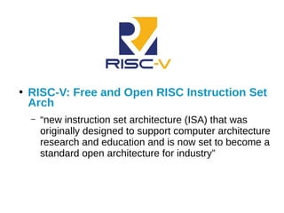 ●
RISC-V: Free and Open RISC Instruction Set
Arch
– “new instruction set architecture (ISA) that was
originally designed to support computer architecture
research and education and is now set to become a
standard open architecture for industry”
 