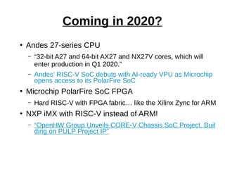 ●
Andes 27-series CPU
– “32-bit A27 and 64-bit AX27 and NX27V cores, which will
enter production in Q1 2020.”
– Andes’ RISC-V SoC debuts with AI-ready VPU as Microchip
opens access to its PolarFire SoC
●
Microchip PolarFire SoC FPGA
– Hard RISC-V with FPGA fabric… like the Xilinx Zync for ARM
●
NXP iMX with RISC-V instead of ARM!
– “OpenHW Group Unveils CORE-V Chassis SoC Project, Buil
ding on PULP Project IP”
Coming in 2020?
 