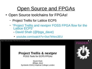 ●
Open Source toolchains for FPGAs!
– Project Trellis for Lattice ECP5
– “Project Trellis and nextpnr FOSS FPGA flow for the
Lattice ECP5”
- David Shah (@fpga_dave)
●
youtube.com/watch?v=0se7kNes3EU
Open Source and FPGAs
 