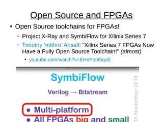 ●
Open Source toolchains for FPGAs!
– Project X-Ray and SymbiFlow for Xilinix Series 7
– Timothy ‘mithro’ Ansell: “Xilinx Series 7 FPGAs Now
Have a Fully Open Source Toolchain!” (almost)
●
youtube.com/watch?v=EHePto95qoE
Open Source and FPGAs
 