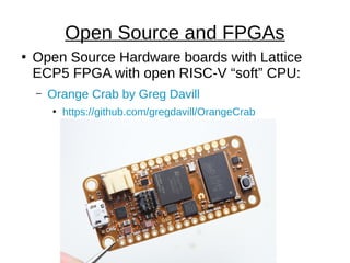 ●
Open Source Hardware boards with Lattice
ECP5 FPGA with open RISC-V “soft” CPU:
– Orange Crab by Greg Davill
●
https://github.com/gregdavill/OrangeCrab
Open Source and FPGAs
 