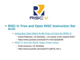 ●
RISC-V: Free and Open RISC Instruction Set
Arch
●
Instruction Sets Want To Be Free: A Case for RISC-V
– David Patterson, UC Berekely – co-creator of the original RISC!
– https://www.youtube.com/watch?v=mD-njD2QKN0
●
RISC-V Summit 2019: State of the Union
– Krste Asanovic, UC Berkeley
– https://www.youtube.com/watch?v=jdkFi9_Hw-c
 