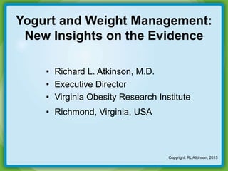 Yogurt and Weight Management:
New Insights on the Evidence
• Richard L. Atkinson, M.D.
• Executive Director
• Virginia Obesity Research Institute
• Richmond, Virginia, USA
Copyright: RL Atkinson, 2015
 