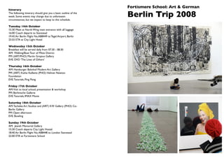 Fortismere School: Art & German
Itinerary
The following itinerary should give you a basic outline of the
week. Some events may change due to unforeseen
circumstances, but we expect to keep to this schedule.
                                                                 Berlin Trip 2008
Tuesday 14th October
15:30 Meet at North Wing main entrance with all luggage
16:00 Coach departs to Stanstead
19:45 Air Berlin Flight No.AB8449 to Tegel Airport, Berlin
23:55 ETA at City Light Hotel

Wednesday 15th October
Breakfast will be served daily from 07:30 - 08:30
AM: Walking/Boat Tour of Mitte District
PM: (ART/PHO) Martin Gropius Gallery
EVE: DVD 'The Lives of Others'

Thursday 16th October
AM: Hamburger Bahnhof Modern Art Gallery
PM: (ART) Kathe Kollwitz (PHO) Helmet Newton
Foundation
EVE: Tutorials, Ping Pong

Friday 17th October
AM:Visit to local school, presentation & workshop
PM: Berlinische Gallerie
EVE: Tutorials, IMAX Movie

Saturday 18th October
AM: Tacheles Art Studios and (ART) KW Gallery (PHO) Co-
Berlin Gallery
PM: Open afternoon
EVE: Bowling

Sunday 19th October
AM: Jewish Memorial Gallery
15:30 Coach departs City Light Hostel
18:40 Air Berlin Flight No. AB8448 to London Stanstead
22:00 ETA at Fortismere School
 