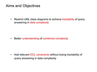 Aims and Objectives
• Restrict UML class diagrams to achieve tractability of query
answering in data complexity
• Better u...