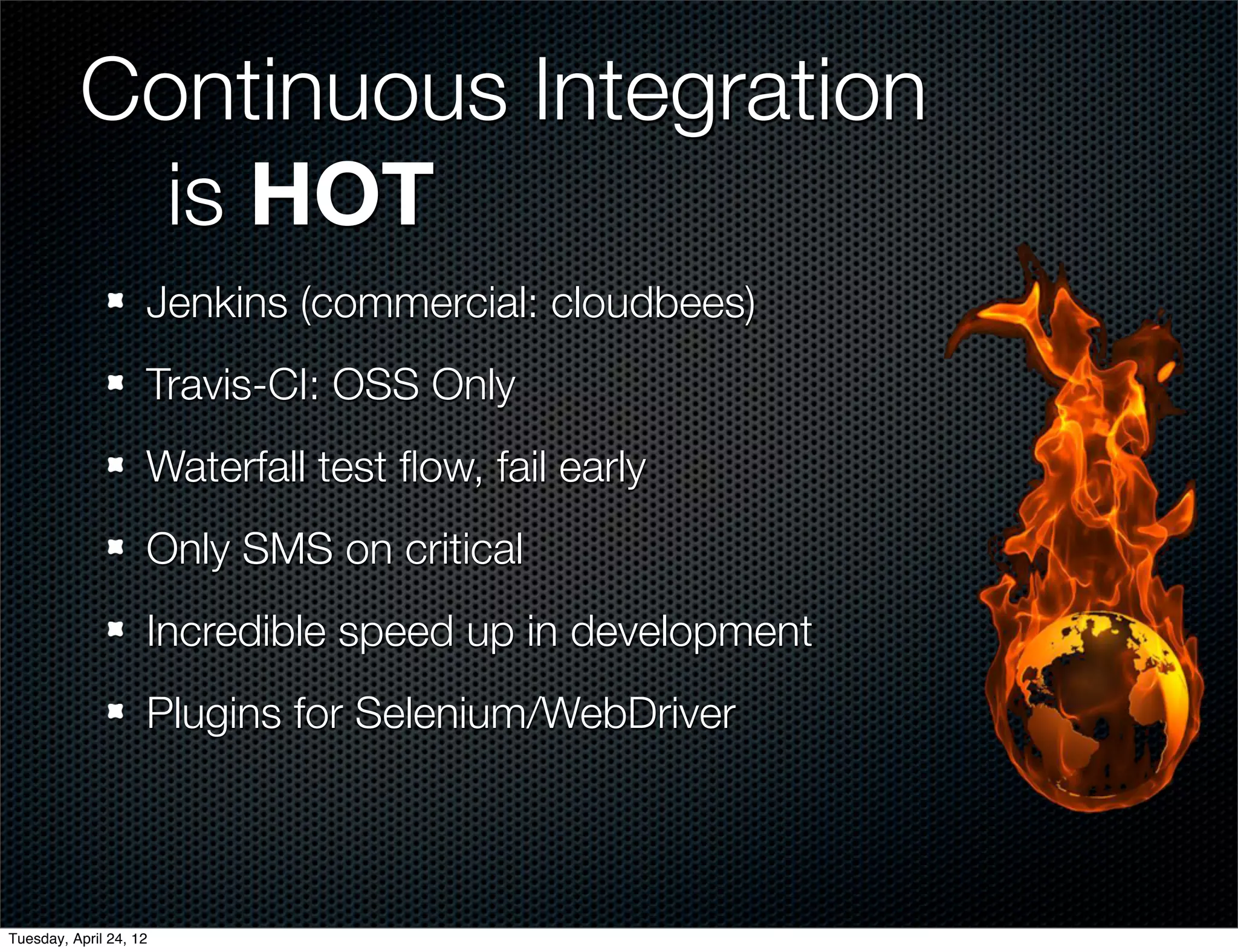 Continuous Integration
          	 is HOT
                    Jenkins (commercial: cloudbees)
                    Travis-CI: OSS Only
                    Waterfall test ﬂow, fail early
                    Only SMS on critical
                    Incredible speed up in development
                    Plugins for Selenium/WebDriver



Tuesday, April 24, 12
 