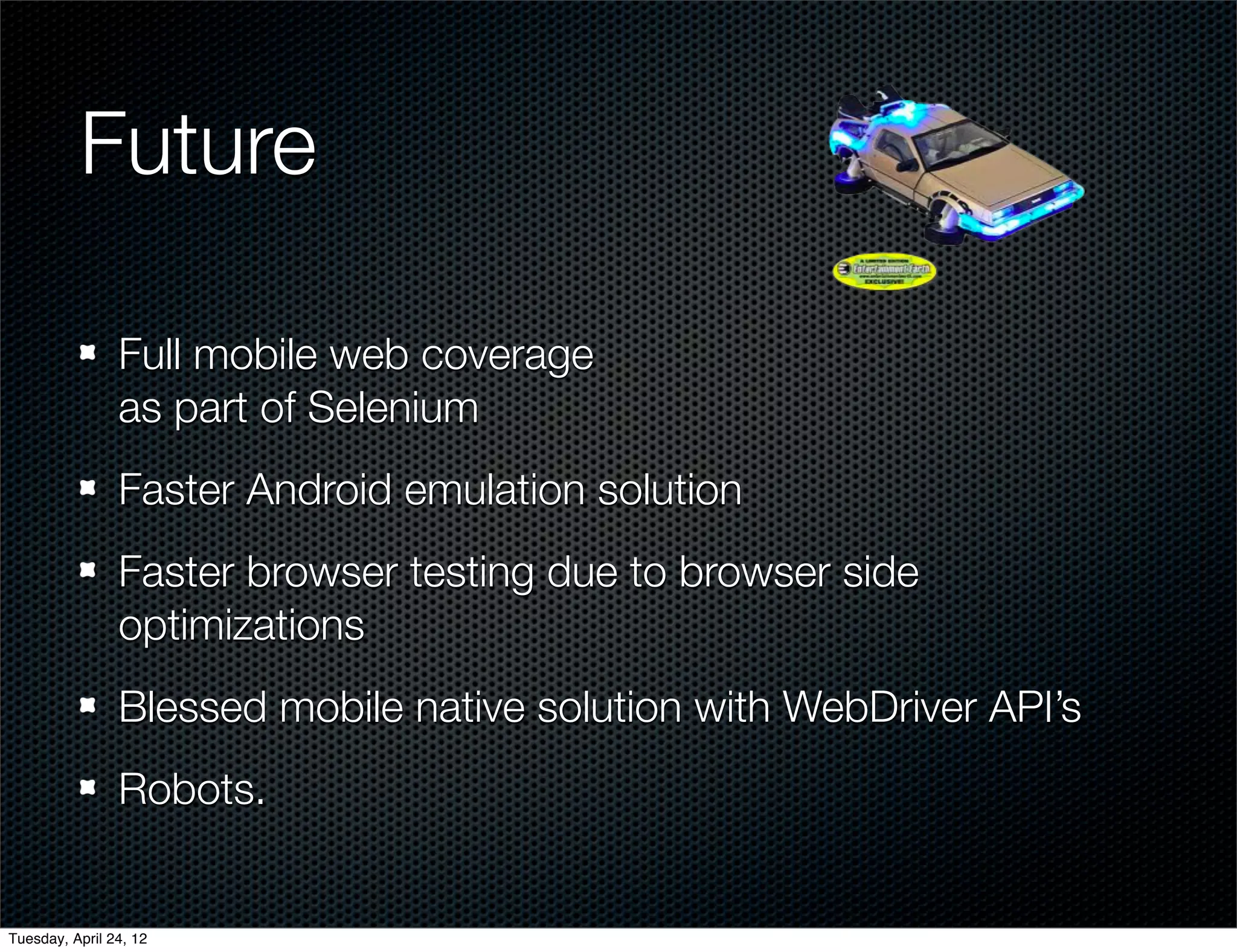 Future

                Full mobile web coverage
                as part of Selenium
                Faster Android emulation solution
                Faster browser testing due to browser side
                optimizations
                Blessed mobile native solution with WebDriver API’s
                Robots.


Tuesday, April 24, 12
 