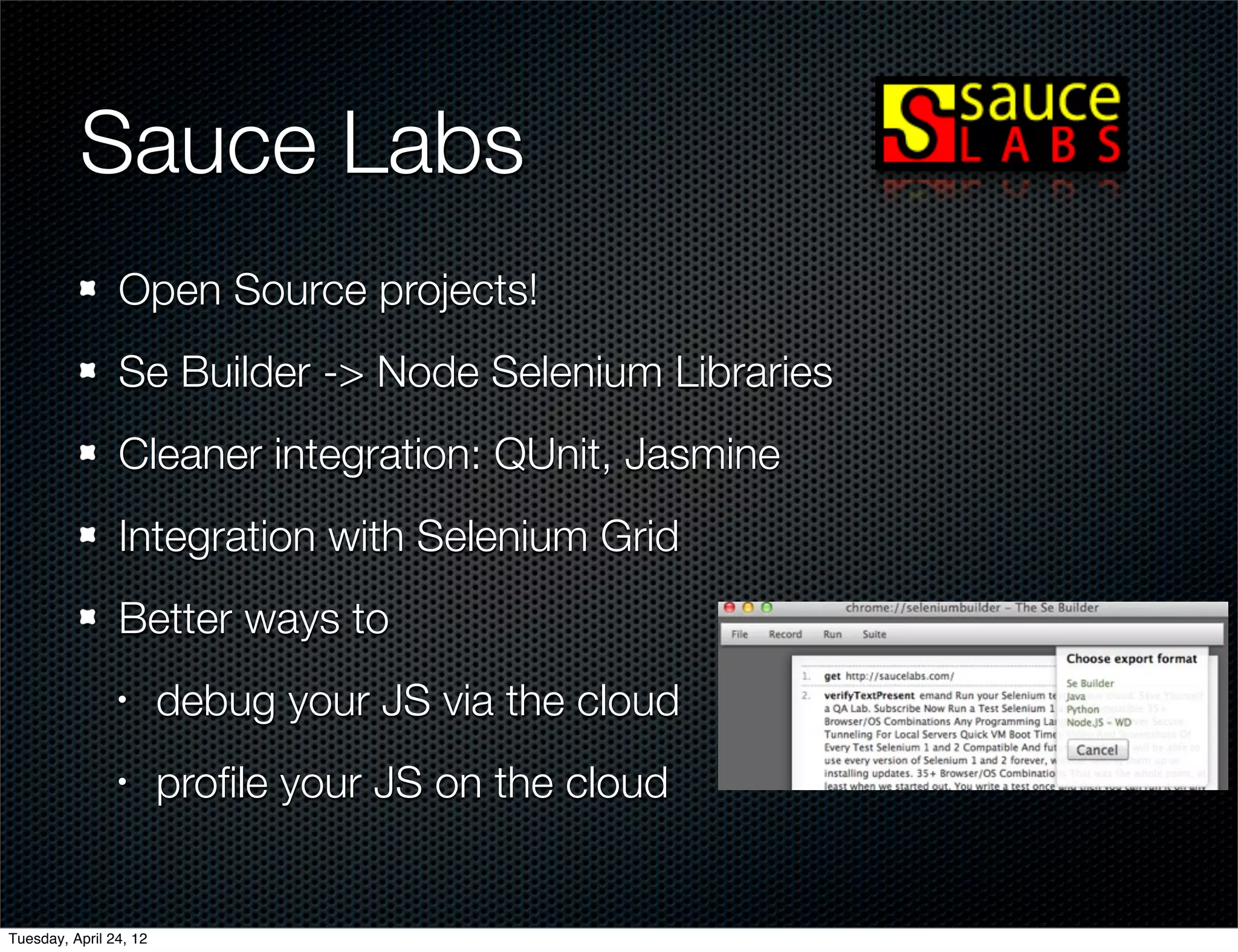 Sauce Labs
                Open Source projects!
                Se Builder -> Node Selenium Libraries
                Cleaner integration: QUnit, Jasmine
                Integration with Selenium Grid
                Better ways to
                •       debug your JS via the cloud
                •       proﬁle your JS on the cloud


Tuesday, April 24, 12
 