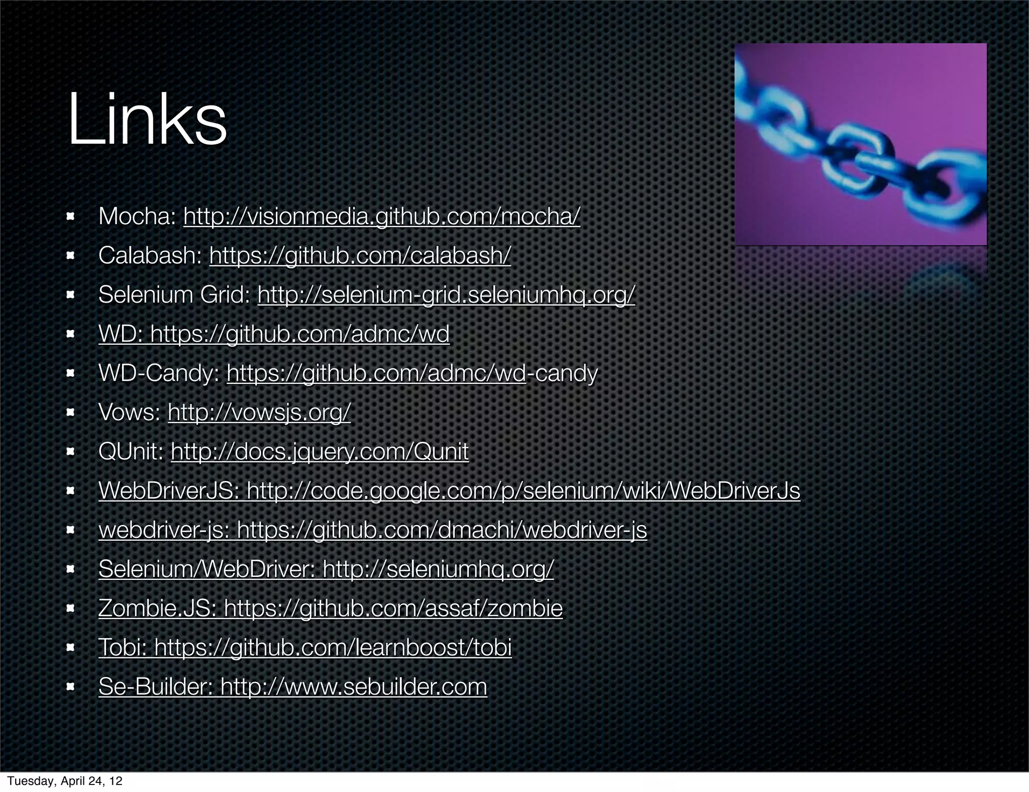 Links
                Mocha: http://visionmedia.github.com/mocha/
                Calabash: https://github.com/calabash/
                Selenium Grid: http://selenium-grid.seleniumhq.org/
                WD: https://github.com/admc/wd
                WD-Candy: https://github.com/admc/wd-candy
                Vows: http://vowsjs.org/
                QUnit: http://docs.jquery.com/Qunit
                WebDriverJS: http://code.google.com/p/selenium/wiki/WebDriverJs
                webdriver-js: https://github.com/dmachi/webdriver-js
                Selenium/WebDriver: http://seleniumhq.org/
                Zombie.JS: https://github.com/assaf/zombie
                Tobi: https://github.com/learnboost/tobi
                Se-Builder: http://www.sebuilder.com


Tuesday, April 24, 12
 