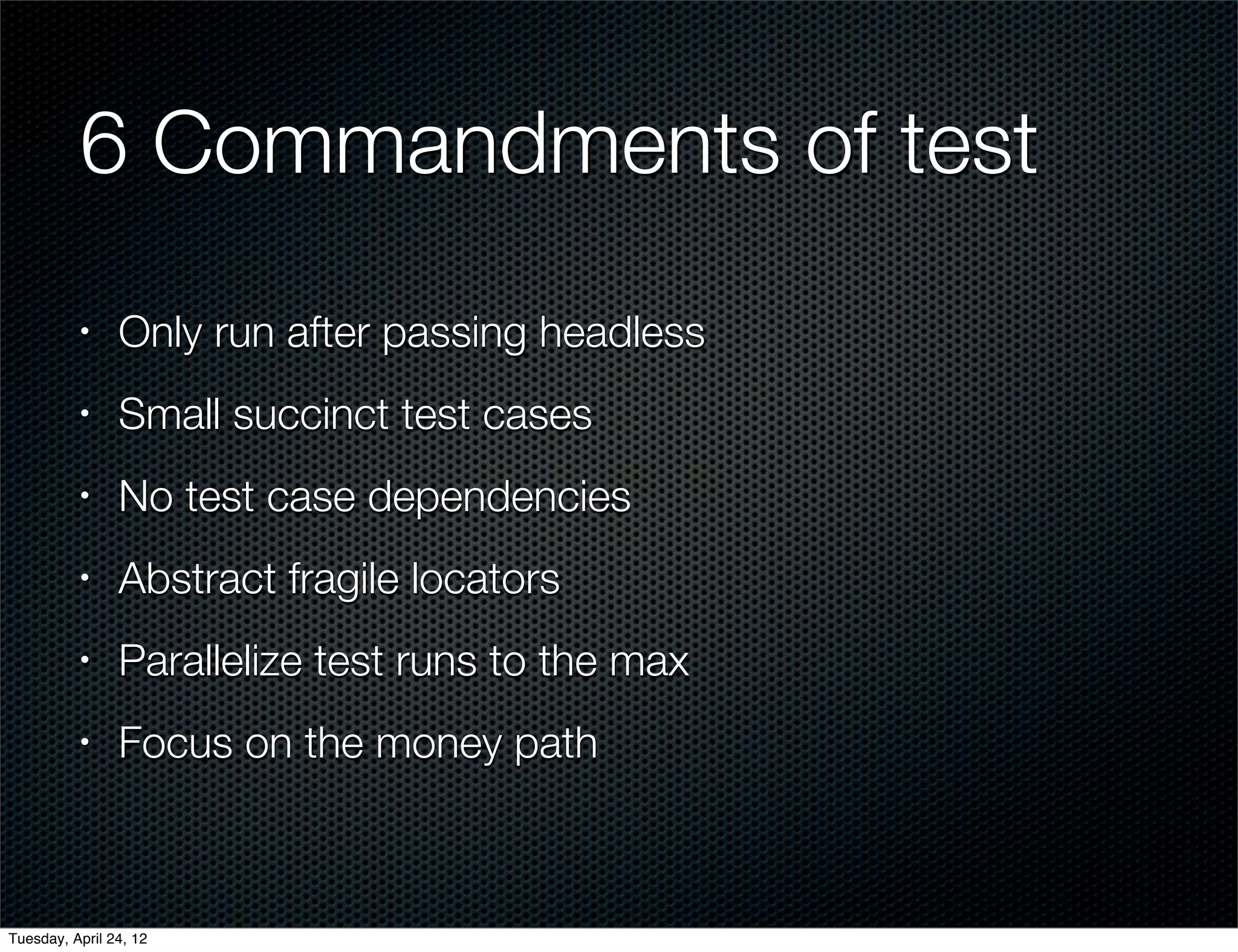 6 Commandments of test
          •     Only run after passing headless
          •     Small succinct test cases
          •     No test case dependencies
          •     Abstract fragile locators
          •     Parallelize test runs to the max
          •     Focus on the money path



Tuesday, April 24, 12
 
