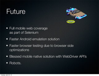 Future

                Full mobile web coverage
                as part of Selenium
                Faster Android emulation solution
                Faster browser testing due to browser side
                optimizations
                Blessed mobile native solution with WebDriver API’s
                Robots.


Tuesday, April 24, 12
 