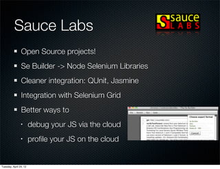Sauce Labs
                Open Source projects!
                Se Builder -> Node Selenium Libraries
                Cleaner integration: QUnit, Jasmine
                Integration with Selenium Grid
                Better ways to
                •       debug your JS via the cloud
                •       proﬁle your JS on the cloud


Tuesday, April 24, 12
 