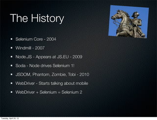 The History
                 Selenium Core - 2004

                 Windmill - 2007

                 Node.JS - Appears at JS.EU - 2009

                 Soda - Node drives Selenium 1!

                 JSDOM, Phantom, Zombie, Tobi - 2010

                 WebDriver - Starts talking about mobile

                 WebDriver + Selenium = Selenium 2




Tuesday, April 24, 12
 