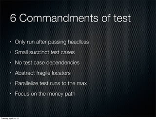 6 Commandments of test
          •     Only run after passing headless
          •     Small succinct test cases
          •     No test case dependencies
          •     Abstract fragile locators
          •     Parallelize test runs to the max
          •     Focus on the money path



Tuesday, April 24, 12
 