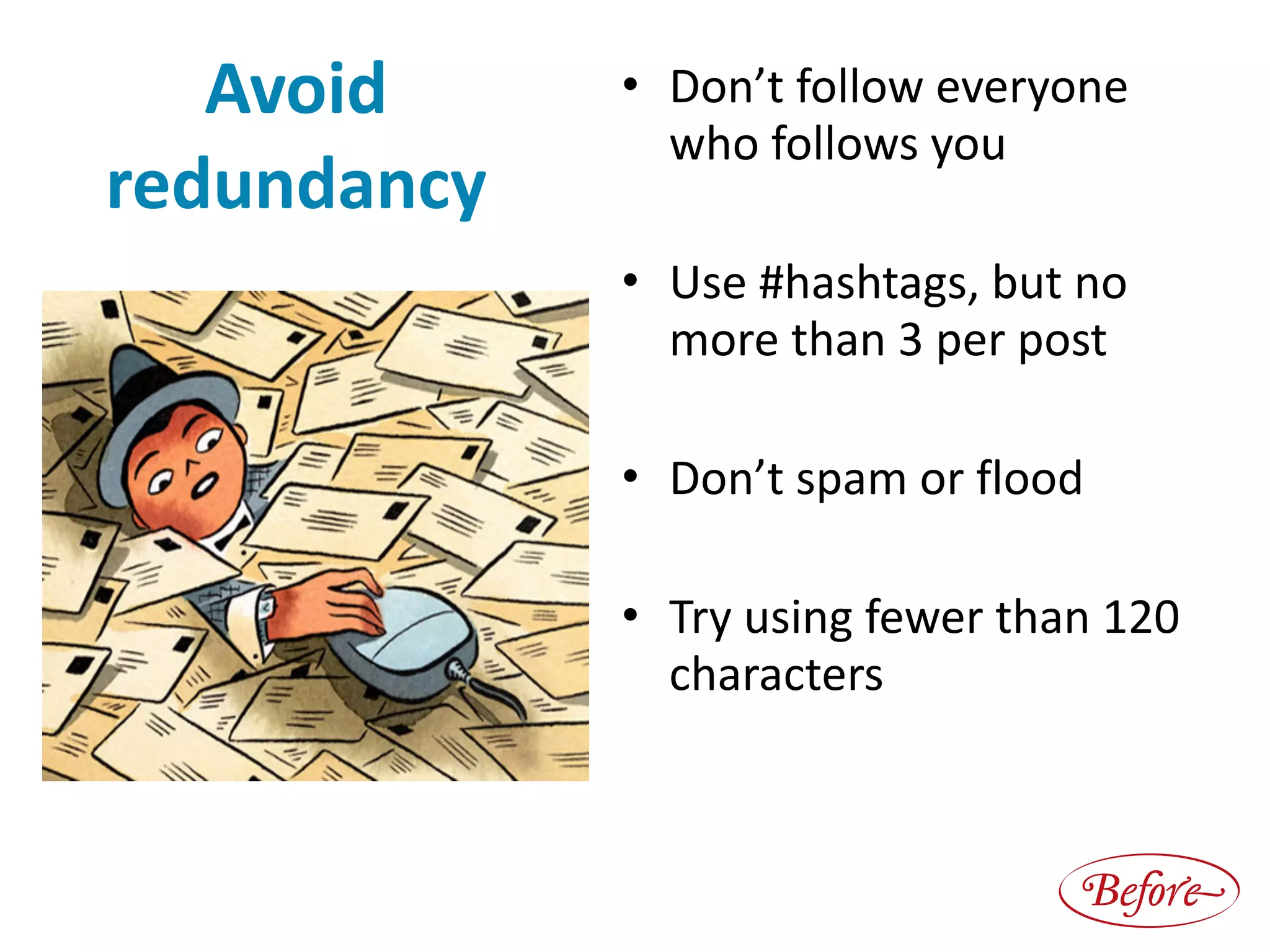 Avoid	
redundancy 
 
 
 
 
 
 
• Don’t	follow	everyone	 
who	follows	you	
• Use	#hashtags,	but	no	
more	than	3	per	post	
• Don’t	spam	or	flood	
• Try	using	fewer	than	120	
characters
Before
 