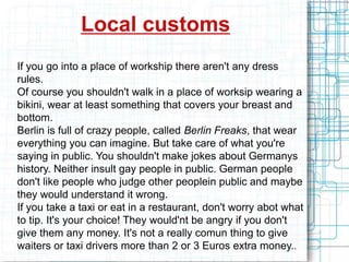 Local customs
If you go into a place of workship there aren't any dress
rules.
Of course you shouldn't walk in a place of worksip wearing a
bikini, wear at least something that covers your breast and
bottom.
Berlin is full of crazy people, called Berlin Freaks, that wear
everything you can imagine. But take care of what you're
saying in public. You shouldn't make jokes about Germanys
history. Neither insult gay people in public. German people
don't like people who judge other peoplein public and maybe
they would understand it wrong.
If you take a taxi or eat in a restaurant, don't worry abot what
to tip. It's your choice! They would'nt be angry if you don't
give them any money. It's not a really comun thing to give
waiters or taxi drivers more than 2 or 3 Euros extra money..
 