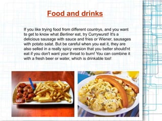 Food and drinks
If you like trying food from different countrys, and you want
to get to know what Berliner eat, try Currywurst! It's a
delicious sausage with sauce and fries or Wiener, sausages
with potato salat. But be careful when you eat it, they are
also selled in a really spicy version that you better should'nt
eat if you don't want your throat to burn! You can combine it
with a fresh beer or water, which is drinkable too!
 