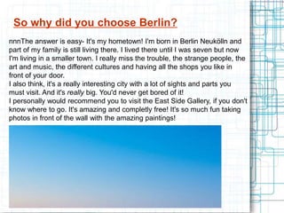 So why did you choose Berlin?
nnnThe answer is easy- It's my hometown! I'm born in Berlin Neukölln and
part of my family is still living there. I lived there until I was seven but now
I'm living in a smaller town. I really miss the trouble, the strange people, the
art and music, the different cultures and having all the shops you like in
front of your door.
I also think, it's a really interesting city with a lot of sights and parts you
must visit. And it's really big. You'd never get bored of it!
I personally would recommend you to visit the East Side Gallery, if you don't
know where to go. It's amazing and completly free! It's so much fun taking
photos in front of the wall with the amazing paintings!
 