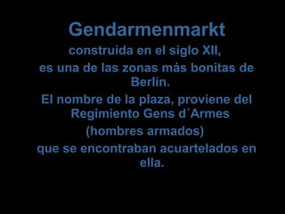 Gendarmenmarkt
construida en el siglo XII,
es una de las zonas más bonitas de
Berlín.
El nombre de la plaza, proviene del
Regimiento Gens d´Armes
(hombres armados)
que se encontraban acuartelados en
ella.
 