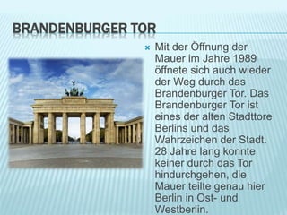 BRANDENBURGER TOR
 Mit der Öffnung der
Mauer im Jahre 1989
öffnete sich auch wieder
der Weg durch das
Brandenburger Tor. Das
Brandenburger Tor ist
eines der alten Stadttore
Berlins und das
Wahrzeichen der Stadt.
28 Jahre lang konnte
keiner durch das Tor
hindurchgehen, die
Mauer teilte genau hier
Berlin in Ost- und
Westberlin.
 