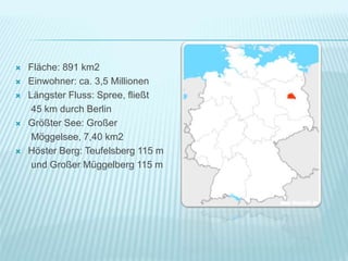  Fläche: 891 km2
 Einwohner: ca. 3,5 Millionen
 Längster Fluss: Spree, fließt
45 km durch Berlin
 Größter See: Großer
Möggelsee, 7,40 km2
 Höster Berg: Teufelsberg 115 m
und Großer Müggelberg 115 m
 