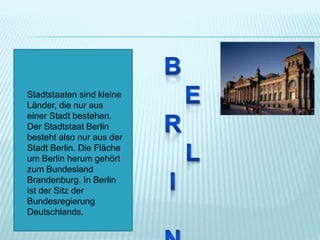Stadtstaaten sind kleine
Länder, die nur aus
einer Stadt bestehen.
Der Stadtstaat Berlin
besteht also nur aus der
Stadt Berlin. Die Fläche
um Berlin herum gehört
zum Bundesland
Brandenburg. In Berlin
ist der Sitz der
Bundesregierung
Deutschlands.
 