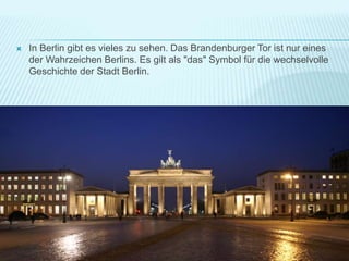  In Berlin gibt es vieles zu sehen. Das Brandenburger Tor ist nur eines
der Wahrzeichen Berlins. Es gilt als "das" Symbol für die wechselvolle
Geschichte der Stadt Berlin.
 