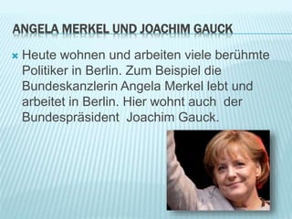 ANGELA MERKEL UND JOACHIM GAUCK
 Heute wohnen und arbeiten viele berühmte
Politiker in Berlin. Zum Beispiel die
Bundeskanzlerin Angela Merkel lebt und
arbeitet in Berlin. Hier wohnt auch der
Bundespräsident Joachim Gauck.
 