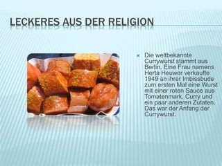 LECKERES AUS DER RELIGION
 Die weltbekannte
Currywurst stammt aus
Berlin. Eine Frau namens
Herta Heuwer verkaufte
1949 an ihrer Imbissbude
zum ersten Mal eine Wurst
mit einer roten Sauce aus
Tomatenmark, Curry und
ein paar anderen Zutaten.
Das war der Anfang der
Currywurst.
 