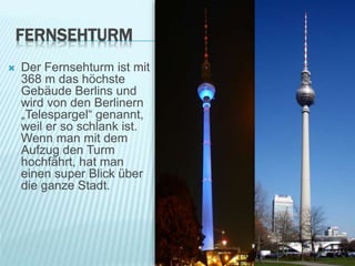 FERNSEHTURM
 Der Fernsehturm ist mit
368 m das höchste
Gebäude Berlins und
wird von den Berlinern
„Telespargel“ genannt,
weil er so schlank ist.
Wenn man mit dem
Aufzug den Turm
hochfährt, hat man
einen super Blick über
die ganze Stadt.
 