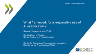 What framework for a responsible use of
AI in education?
Stéphan Vincent-Lancrin, Ph.D.
Deputy Head of Division,
Senior Analyst and Project Leader
Centre for Educational Research and Innovation,
Directorate for Education and Skills
Berlin, 02 October 2020
 